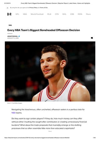 8/13/2018 Every NBA Team's Biggest Boneheaded Offseason Decision | Bleacher Report | Latest News, Videos and Highlights
https://bleacherreport.com/articles/2789193-every-nba-teams-biggest-boneheaded-offseason-decision#slide0 1/46
Kevin C. Cox/Getty Images
Navigating the treacherous, often uncharted, oﬀseason waters is a perilous task for
NBA teams.
Do they want to sign certain players? If they do, how much money can they oﬀer
without either insulting the sought-after contributors or creating unnecessary ﬁnancial
burdens? What about the trade proposals that invariably emerge or the drafting
processes that so often resemble little more than educated crapshoots?
NBA
Every NBA Team's Biggest Boneheaded O season Decision
AUGUST 6, 2018
ADAM FROMAL
Next
NFL NBA World Football MLB CFB NHL CBB MMA More
By using this site, you agree to the Privacy Policy and Terms of Use. 
 