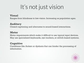 It’s not just vision 
Visual 
Ranges from blindness to low-vision. Increasing as population ages. 
Auditory 
Closed captioning and alternates to sound-based interactions. 
Motor 
Motor impairments which make it difficult to use typical input devices. 
May use specialized keyboards, eye trackers, or switch-based systems. 
Cognitive 
Conditions like Autism or dyslexia that can hinder the processing of 
information. 
 