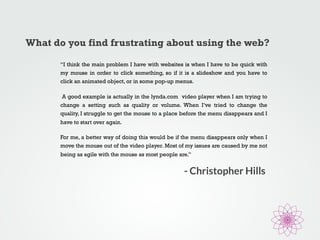 What do you find frustrating about using the web? 
“I think the main problem I have with websites is when I have to be quick with 
my mouse in order to click something, so if it is a slideshow and you have to 
click an animated object, or in some pop-up menus. 
A good example is actually in the lynda.com video player when I am trying to 
change a setting such as quality or volume. When I’ve tried to change the 
quality, I struggle to get the mouse to a place before the menu disappears and I 
have to start over again. 
For me, a better way of doing this would be if the menu disappears only when I 
move the mouse out of the video player. Most of my issues are caused by me not 
being as agile with the mouse as most people are.” 
- Christopher Hills 
 