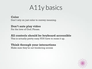 A11y basics 
Color 
Don’t rely on just color to convey meaning. 
Don’t auto play video 
For the love of God. Please. 
All controls should be keyboard accessible 
This is actually pretty easy. YOU have to mess it up. 
Think through your interactions 
Make sure they’re not hindering access 
 