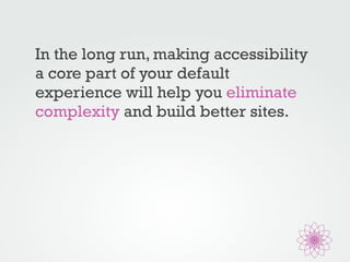In the long run, making accessibility 
a core part of your default 
experience will help you eliminate 
complexity and build better sites. 
 