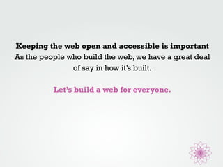 Keeping the web open and accessible is important 
As the people who build the web, we have a great deal 
of say in how it’s built. 
Let’s build a web for everyone. 
 