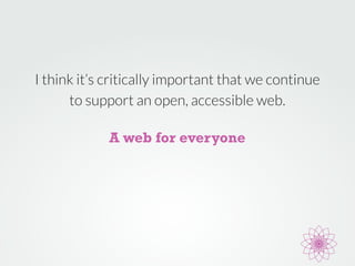 I think it’s critically important that we continue 
to support an open, accessible web. 
A web for everyone 
 
