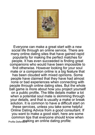 Everyone can make a great start with a new
   social life through an online service. There are
  many online dating sites that have gained rapid
    popularity for making the perfect matches for
   people. It has even succeeded is finding great
 companions who would have been impossible to
    find otherwise. However looking for your soul
  mate or a companion online is a big feature that
   has been clouded with mixed opinions. Some
  people have claimed that they have had almost
  none or bad experiences when connecting with
 people through online dating sites. But the whole
 ball game is more about how you project yourself
  on a public profile. The little details matter a lot
  when a potential soul mate is skimming through
 your details, and that is usually a make or break
  solution. It is common to have a difficult start on
    these services, unless you take some helpful
  Online Dating Advice from a good consultant. If
   you want to make a good start, here are some
   common tips that everyone should know when
             making an online dating profile:
Profile Defenders
 