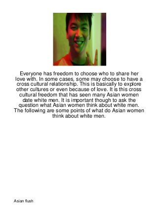 Everyone has freedom to choose who to share her
love with. In some cases, some may choose to have a
 cross cultural relationship. This is basically to explore
 other cultures or even because of love. It is this cross
  cultural freedom that has seen many Asian women
    date white men. It is important though to ask the
  question what Asian women think about white men.
The following are some points of what do Asian women
                 think about white men.




Asian flush
 