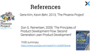 References
Gene Kim, Kevin Behr, 2013, ‘The Phoenix Project’
• Don G. Reinertsen, 2009, ‘The Principles of
Product Development Flow: Second
Generation Lean Product Development’
1h30 summary
https://www.youtube.com/watch?v=L6v6W7jkwok
 