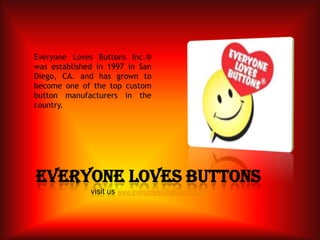 Everyone Loves Buttons Inc.® was established in 1997 in San Diego, CA. and has grown to become one of the top custom button manufacturers in the country. Everyone Loves buttonsvisit us www.everyonelovesbuttons.com 