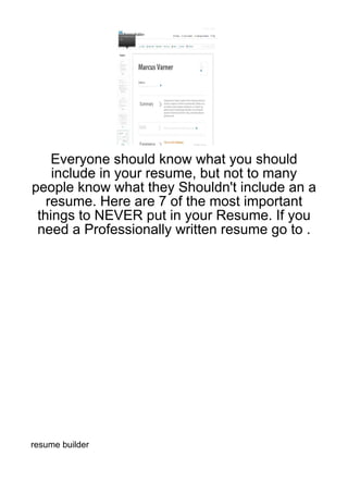 Everyone should know what you should
    include in your resume, but not to many
people know what they Shouldn't include an a
   resume. Here are 7 of the most important
 things to NEVER put in your Resume. If you
 need a Professionally written resume go to .




resume builder
 