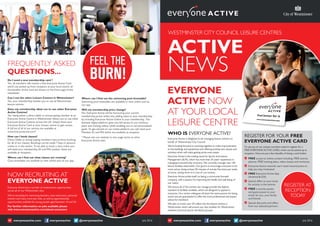 FREQUENTLY ASKED
QUESTIONS...
WESTMINSTER CITY COUNCIL LEISURE CENTRES
ACTIVE
NEWS
July 2016@everyoneactiveeveryoneactiveeveryoneactive.com
NOW RECRUITING AT
EVERYONE ACTIVE
Everyone Active has a number of employment opportunities
across all of our Westminster sites.
We’re recruiting for swimming teachers, class instructors, personal
trainers and many more job roles, as well as apprenticeship
opportunities available for young people aged between 16 and 24.
For further information on jobs available please
visit www.everyoneactive.com/about-us/careers
REGISTER AT
RECEPTION
TODAY
REGISTER FOR YOUR FREE
EVERYONE ACTIVE CARD
To use any of our centres members need to register for a
FREE EVERYONE ACTIVE CARD, which can be picked up at
reception. Here are just a few benefits of being a card holder:
 FREE access to online content including: FREE activity
planner, FREE training plans, video classes and workouts
 Everyone Active rewards: earn retail reward points to
help you stay motivated
FREE Everyone Active App
(Android  iOS)
 Special offers to your email
for activity in the centres
 FREE e-activity passes
and guest passes to your
email, for you, your family
and friends.
 Special discounts and offers
from our selected partners
WHO IS EVERYONE ACTIVE?
Everyone Active is delighted to be managing leisure centres on
behalf of Westminster City Council.
We’re looking forward to working together to make improvements
to the buildings and equipment and offering exciting new classes and
activities which will make getting active even easier.
Everyone Active is the trading name for Sports and Leisure
Management (SLM), which has more than 25 years’ experience in
managing local authority contracts. We currently manage over 140
leisure facilities nationwide. Our goal is to encourage everyone to be
more active, doing at least 30 minutes of activity five times per week,
at home, during work or in one of our centres.
Everyone Active prides itself on being a community-focused
company, with a passion for improving the health and well being of
our nation.
We ensure all of the centres we manage provide the highest
standard of facilities available, which are designed to appeal to
everyone. Our centre colleagues all share the same passion for being
active and are guaranteed to offer the most professional and expert
advice for members.
We plan to invest over £9 million into the leisure centres in
Westminster which will ensure top-class facilities for Westminster
residents and local sports and leisure groups.
EVERYONE
ACTIVE NOW
AT YOUR LOCAL
LEISURE CENTRE
July 2016@everyoneactiveeveryoneactiveeveryoneactive.com
Do I need a new membership card ?
Yes, all members will receive a free Everyone Active Card
which can picked up from reception at your local centre; all
the benefits of this card are shown on the front page of this
newsletter.
Can I use the other Leisure Centres in Westminster?
Yes, your membership entitles you to use all Westminster
leisure centres.
Does my membership allow me to use other Everyone
Active Centres?
Yes, being either a direct debit or annual paying member at an
Everyone Active Centre in Westminster allows you to use other
Everyone Active Centres across the UK. Simply show your
Everyone Active Card at your chosen centre to gain access.
A full list of all of our centres are available at
www.everyonective.com*
How can I book classes?
Direct Debit or annual paying members have priority booking
for all of our classes, Bookings can be made 7 days in advance
online or in the centre. To be able to book a class online you
will need your membership ID and PIN number, these are
available at reception.
Where can I find out what classes are running?
Class timetables are available to view online and via our app.
Where can I find out the swimming pool timetable?
Swimming pool timetables are available to view online and via
our app.
Will my membership price change?
No, Everyone Active will be honouring your current
membership prices whilst also adding value to your membership
by including Everyone Active Online in your membership. This
fantastic digital platform gives you full access to our workout
plans and training videos whilst enabling you to set personalised
goals. To get started on our online platform you will need your
Member ID and PIN which are available at reception
* Please visit our website to see usage terms at other
Everyone Active sites.
 