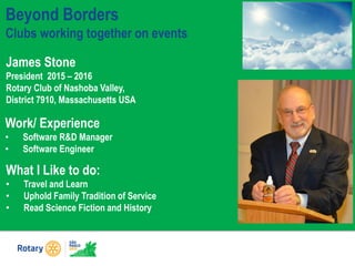 Beyond Borders
Clubs working together on events
James Stone
President 2015 – 2016
Rotary Club of Nashoba Valley,
District 7910, Massachusetts USA
What I Like to do:
• Travel and Learn
• Uphold Family Tradition of Service
• Read Science Fiction and History
Work/ Experience
• Software R&D Manager
• Software Engineer
 