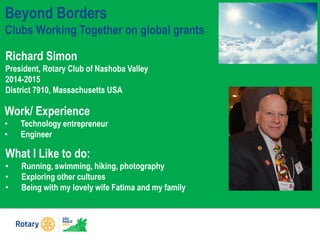 Richard Simon
President, Rotary Club of Nashoba Valley
2014-2015
District 7910, Massachusetts USA
What I Like to do:
• Running, swimming, hiking, photography
• Exploring other cultures
• Being with my lovely wife Fatima and my family
Beyond Borders
Clubs Working Together on global grants
Work/ Experience
• Technology entrepreneur
• Engineer
 