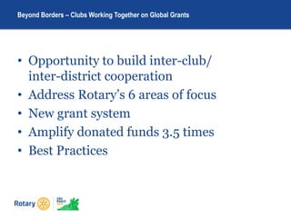 • Opportunity to build inter-club/
inter-district cooperation
• Address Rotary’s 6 areas of focus
• New grant system
• Amplify donated funds 3.5 times
• Best Practices
Beyond Borders – Clubs Working Together on Global Grants
 