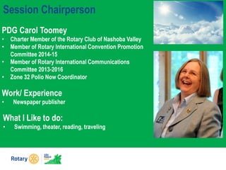 Session Chairperson
PDG Carol Toomey
• Charter Member of the Rotary Club of Nashoba Valley
• Member of Rotary International Convention Promotion
Committee 2014-15
• Member of Rotary International Communications
Committee 2013-2016
• Zone 32 Polio Now Coordinator
What I Like to do:
• Swimming, theater, reading, traveling
Work/ Experience
• Newspaper publisher
 