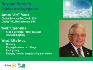Beyond Borders
Districts working together
James “Jim” Fusco
District Governor Elect 2015 - 2016
District 7910, Massachusetts USA
What I Like to do:
• Cruising
• Playing dominoes or cribbage
• Photography
• Enjoying my wife, daughters & grandchildren
Work/ Experience
• Food & Beverage: Family business
• Industrial Engineer
 