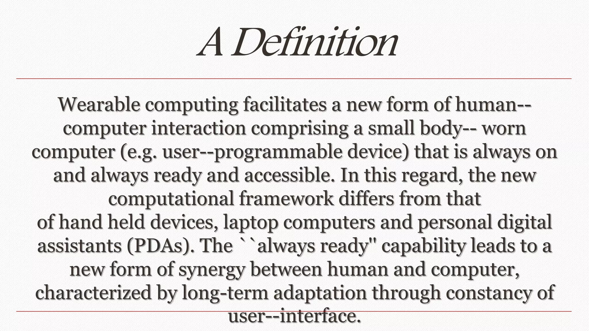 A Definition 
Wearable computing facilitates a new form of human-- 
computer interaction comprising a small body-- worn 
computer (e.g. user--programmable device) that is always on 
and always ready and accessible. In this regard, the new 
computational framework differs from that 
of hand held devices, laptop computers and personal digital 
assistants (PDAs). The ``always ready'' capability leads to a 
new form of synergy between human and computer, 
characterized by long-term adaptation through constancy of 
user--interface. 
 