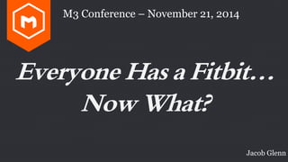 M3 Conference – November 21, 2014 
Everyone Has a Fitbit… 
Now What? 
Jacob Glenn 
 