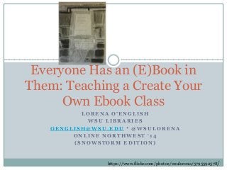 Everyone Has an (E)Book in
Them: Teaching a Create Your
Own Ebook Class
LORENA O’ENGLISH
WSU LIBRARIES
OENGLISH@WSU.EDU * @WSULORENA
ONLINE NORTHWEST ‘14
(SNOWSTORM EDITION)

https://www.flickr.com/photos/wsulorena/5795592578/

 