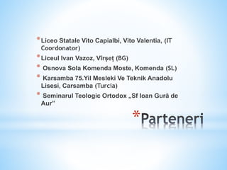 *
*Liceo Statale Vito Capialbi, Vito Valentia, (IT
Coordonator)
*Liceul Ivan Vazoz, Vîrșeț (BG)
* Osnova Sola Komenda Moste, Komenda (SL)
* Karsamba 75.Yil Mesleki Ve Teknik Anadolu
Lisesi, Carsamba (Turcia)
* Seminarul Teologic Ortodox „Sf Ioan Gură de
Aur”
 