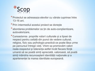 *
*Proiectul se adreseaza elevilor cu vârste cuprinse între
13-16 ani.
*Prin intermediul acestui proiect se dorește
*abordarea problemelor ce țin de auto-conștientizare,
autovalorizare,
*Cunoasterea propriile valori culturale și a lipsei de
respect pentru ceilalți-din punct de vedere cultural,
religios, fizic sau psihologic-practică ce poate lăsa urme
pe parcursul întregii vieți. Vrem sa promovăm valori
reale-respectul și toleranța astfel încât fiecare ființă
umană să se poată simți apreciată, valoroasă, să poată
simți mândria recunoașterii identității naționale și a
apartenenței la marea identitate europeană.
 