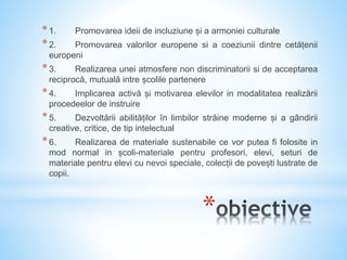 *
*1. Promovarea ideii de incluziune și a armoniei culturale
*2. Promovarea valorilor europene si a coeziunii dintre cetățenii
europeni
*3. Realizarea unei atmosfere non discriminatorii si de acceptarea
reciprocă, mutuală intre școlile partenere
*4. Implicarea activă și motivarea elevilor in modalitatea realizării
procedeelor de instruire
*5. Dezvoltării abilităților în limbilor străine moderne și a gândirii
creative, critice, de tip intelectual
*6. Realizarea de materiale sustenabile ce vor putea fi folosite in
mod normal in școli-materiale pentru profesori, elevi, seturi de
materiale pentru elevi cu nevoi speciale, colecții de povești lustrate de
copii.
 