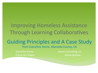 Improving	
  Homeless	
  Assistance	
  
Through	
  Learning	
  Collabora9ves	
  
EveryOne	
  Home 	
   	
   	
  	
  	
  	
  	
  	
  Aspire	
  Consul9ng	
  LLC	
  
Elaine	
  de	
  Coligny	
   	
   	
   	
  Kathie	
  Barkow	
  
	
  
	
   	
   	
   	
   	
  	
  
Guiding	
  Principles	
  and	
  A	
  Case	
  Study	
  
from	
  EveryOne	
  Home,	
  Alameda	
  County,	
  CA	
  
 