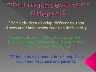 What makes everyone different?*Some children develop differently than others and their brains function differently.*Some kids are mildly affected by their brain working differently and aren’t that much different from you!*Other kids may need a lot of help from you, their teachers and parents.