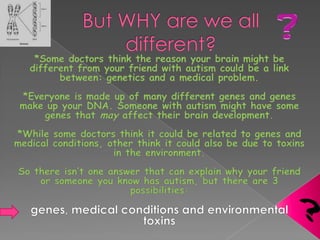 But WHY are we all different??*Some doctors think the reason your brain might be different from your friend with autism could be a link between: genetics and a medical problem.*Everyone is made up of many different genes and genes make up your DNA. Someone with autism might have some genes that may affect their brain development.*While some doctors think it could be related to genes and medical conditions, other think it could also be due to toxins in the environment.So there isn’t one answer that can explain why your friend or someone you know has autism, but there are 3 possibilities:genes, medical conditions and environmental toxins?