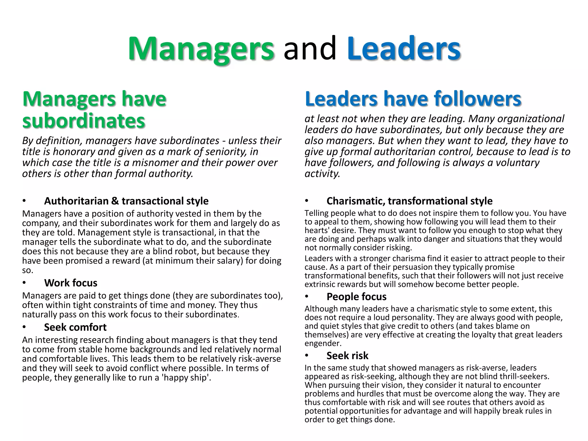 Managers and Leaders
Managers have
subordinates
By definition, managers have subordinates - unless their
title is honorary and given as a mark of seniority, in
which case the title is a misnomer and their power over
others is other than formal authority.
• Authoritarian & transactional style
Managers have a position of authority vested in them by the
company, and their subordinates work for them and largely do as
they are told. Management style is transactional, in that the
manager tells the subordinate what to do, and the subordinate
does this not because they are a blind robot, but because they
have been promised a reward (at minimum their salary) for doing
so.
• Work focus
Managers are paid to get things done (they are subordinates too),
often within tight constraints of time and money. They thus
naturally pass on this work focus to their subordinates.
• Seek comfort
An interesting research finding about managers is that they tend
to come from stable home backgrounds and led relatively normal
and comfortable lives. This leads them to be relatively risk-averse
and they will seek to avoid conflict where possible. In terms of
people, they generally like to run a 'happy ship'.
Leaders have followers
at least not when they are leading. Many organizational
leaders do have subordinates, but only because they are
also managers. But when they want to lead, they have to
give up formal authoritarian control, because to lead is to
have followers, and following is always a voluntary
activity.
• Charismatic, transformational style
Telling people what to do does not inspire them to follow you. You have
to appeal to them, showing how following you will lead them to their
hearts' desire. They must want to follow you enough to stop what they
are doing and perhaps walk into danger and situations that they would
not normally consider risking.
Leaders with a stronger charisma find it easier to attract people to their
cause. As a part of their persuasion they typically promise
transformational benefits, such that their followers will not just receive
extrinsic rewards but will somehow become better people.
• People focus
Although many leaders have a charismatic style to some extent, this
does not require a loud personality. They are always good with people,
and quiet styles that give credit to others (and takes blame on
themselves) are very effective at creating the loyalty that great leaders
engender.
• Seek risk
In the same study that showed managers as risk-averse, leaders
appeared as risk-seeking, although they are not blind thrill-seekers.
When pursuing their vision, they consider it natural to encounter
problems and hurdles that must be overcome along the way. They are
thus comfortable with risk and will see routes that others avoid as
potential opportunities for advantage and will happily break rules in
order to get things done.
 