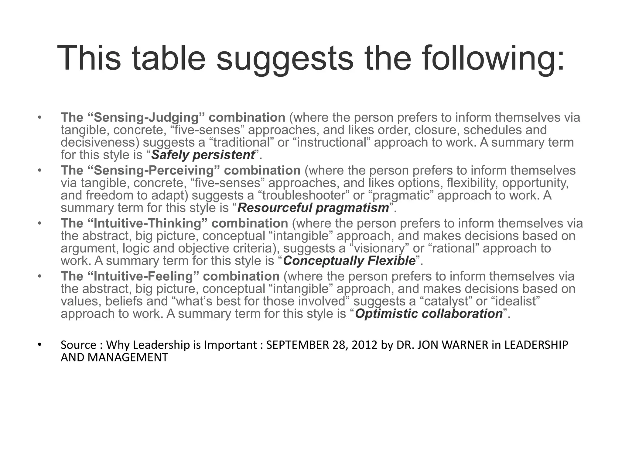 This table suggests the following:
• The “Sensing-Judging” combination (where the person prefers to inform themselves via
tangible, concrete, “five-senses” approaches, and likes order, closure, schedules and
decisiveness) suggests a “traditional” or “instructional” approach to work. A summary term
for this style is “Safely persistent”.
• The “Sensing-Perceiving” combination (where the person prefers to inform themselves
via tangible, concrete, “five-senses” approaches, and likes options, flexibility, opportunity,
and freedom to adapt) suggests a “troubleshooter” or “pragmatic” approach to work. A
summary term for this style is “Resourceful pragmatism”.
• The “Intuitive-Thinking” combination (where the person prefers to inform themselves via
the abstract, big picture, conceptual “intangible” approach, and makes decisions based on
argument, logic and objective criteria), suggests a “visionary” or “rational” approach to
work. A summary term for this style is “Conceptually Flexible”.
• The “Intuitive-Feeling” combination (where the person prefers to inform themselves via
the abstract, big picture, conceptual “intangible” approach, and makes decisions based on
values, beliefs and “what’s best for those involved” suggests a “catalyst” or “idealist”
approach to work. A summary term for this style is “Optimistic collaboration”.
• Source : Why Leadership is Important : SEPTEMBER 28, 2012 by DR. JON WARNER in LEADERSHIP
AND MANAGEMENT
 