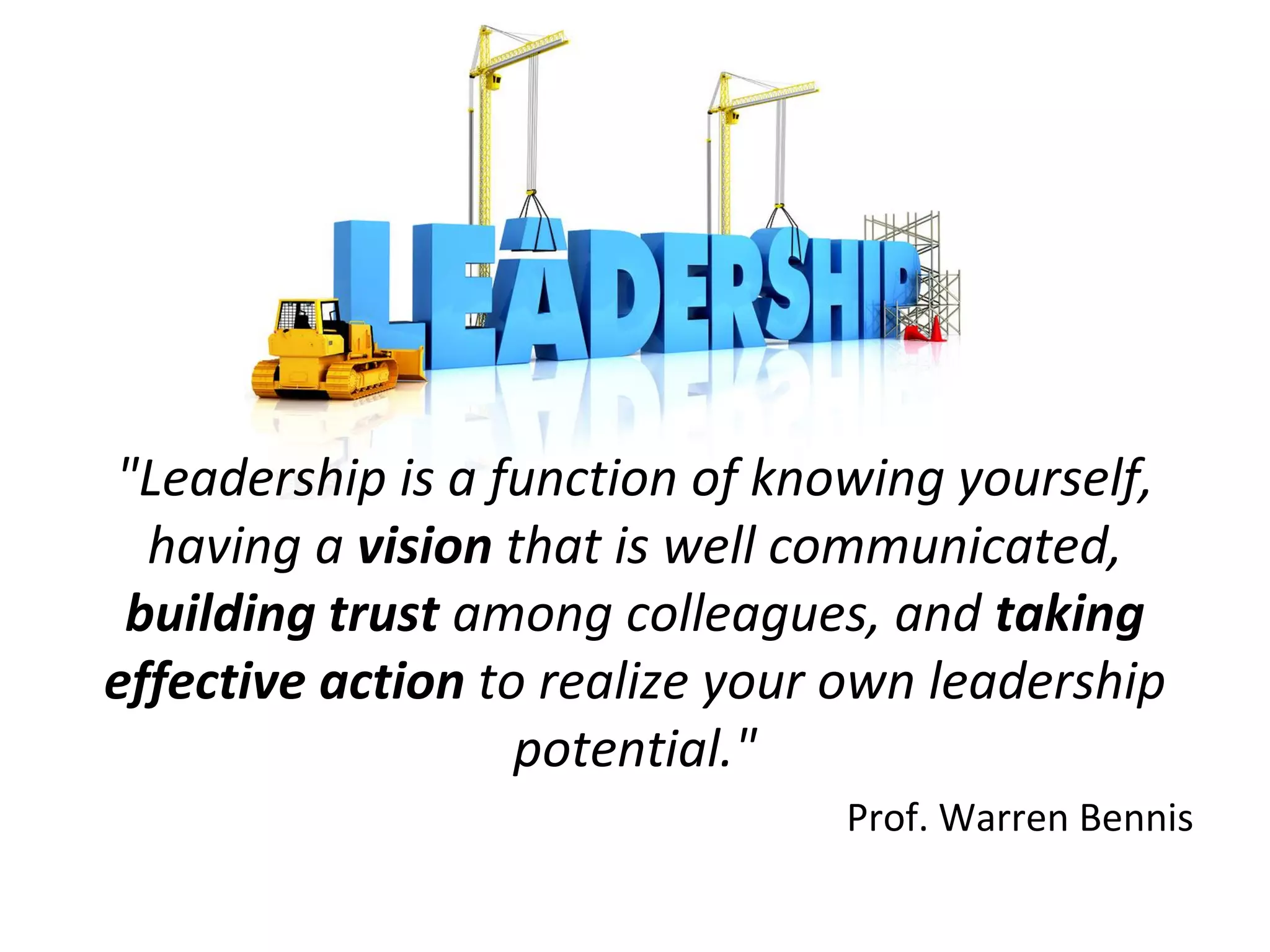 Leadership
"Leadership is a function of knowing yourself,
having a vision that is well communicated,
building trust among colleagues, and taking
effective action to realize your own leadership
potential."
Prof. Warren Bennis
 