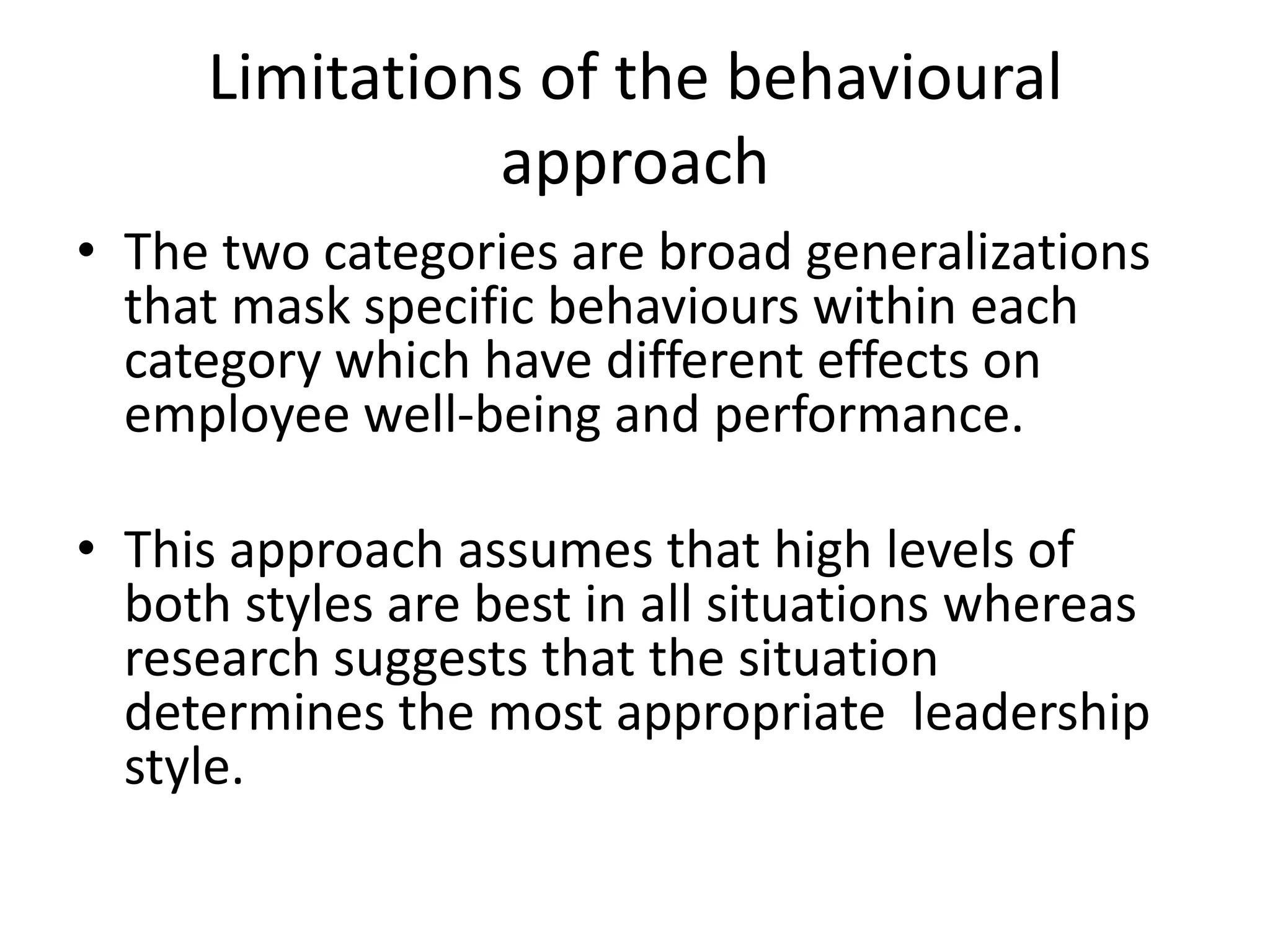 Limitations of the behavioural
approach
• The two categories are broad generalizations
that mask specific behaviours within each
category which have different effects on
employee well-being and performance.
• This approach assumes that high levels of
both styles are best in all situations whereas
research suggests that the situation
determines the most appropriate leadership
style.
 