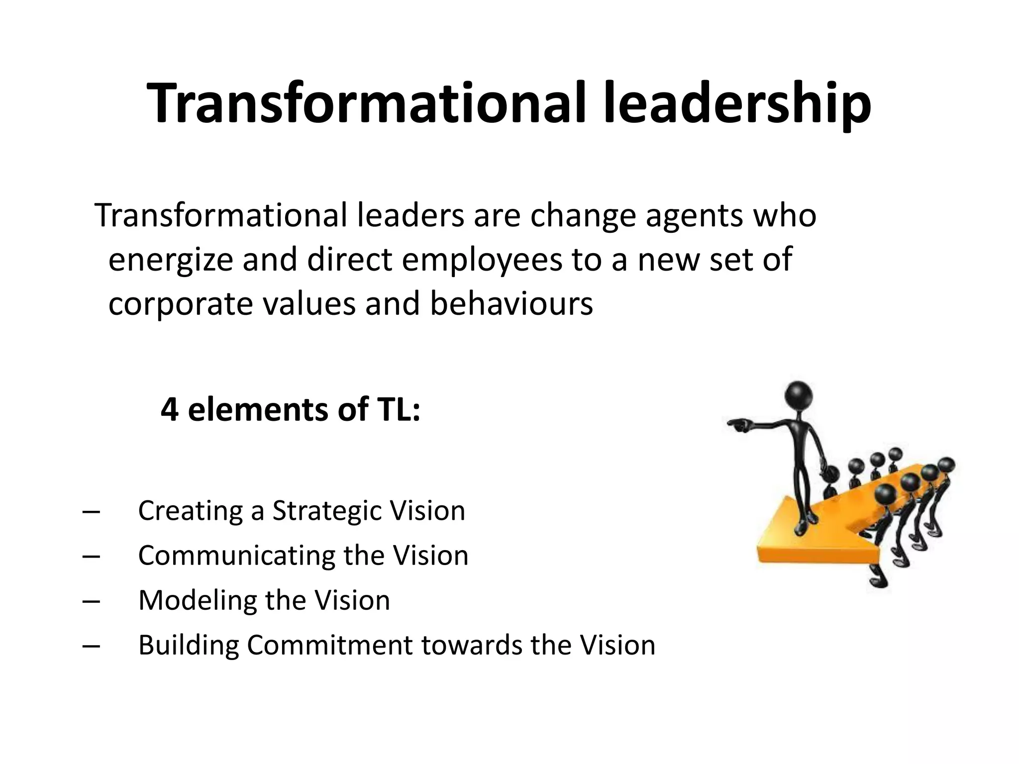 Transformational leadership
Transformational leaders are change agents who
energize and direct employees to a new set of
corporate values and behaviours
4 elements of TL:
– Creating a Strategic Vision
– Communicating the Vision
– Modeling the Vision
– Building Commitment towards the Vision
 