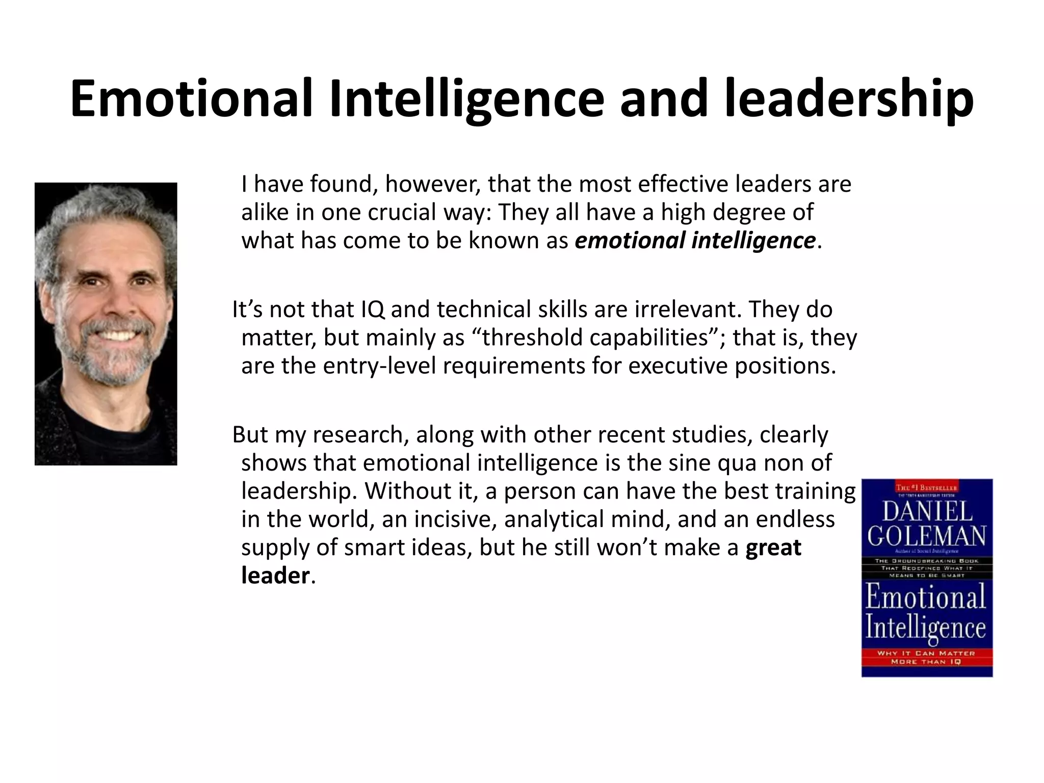 Emotional Intelligence and leadership
I have found, however, that the most effective leaders are
alike in one crucial way: They all have a high degree of
what has come to be known as emotional intelligence.
It’s not that IQ and technical skills are irrelevant. They do
matter, but mainly as “threshold capabilities”; that is, they
are the entry-level requirements for executive positions.
But my research, along with other recent studies, clearly
shows that emotional intelligence is the sine qua non of
leadership. Without it, a person can have the best training
in the world, an incisive, analytical mind, and an endless
supply of smart ideas, but he still won’t make a great
leader.
 