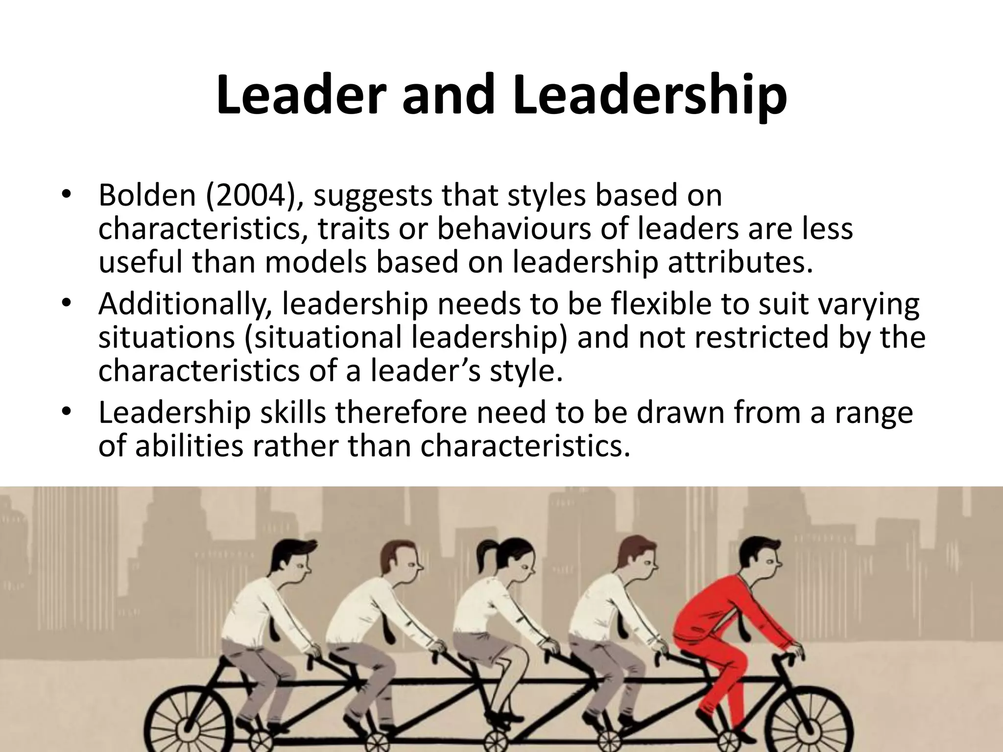 Leader and Leadership
• Bolden (2004), suggests that styles based on
characteristics, traits or behaviours of leaders are less
useful than models based on leadership attributes.
• Additionally, leadership needs to be flexible to suit varying
situations (situational leadership) and not restricted by the
characteristics of a leader’s style.
• Leadership skills therefore need to be drawn from a range
of abilities rather than characteristics.
 