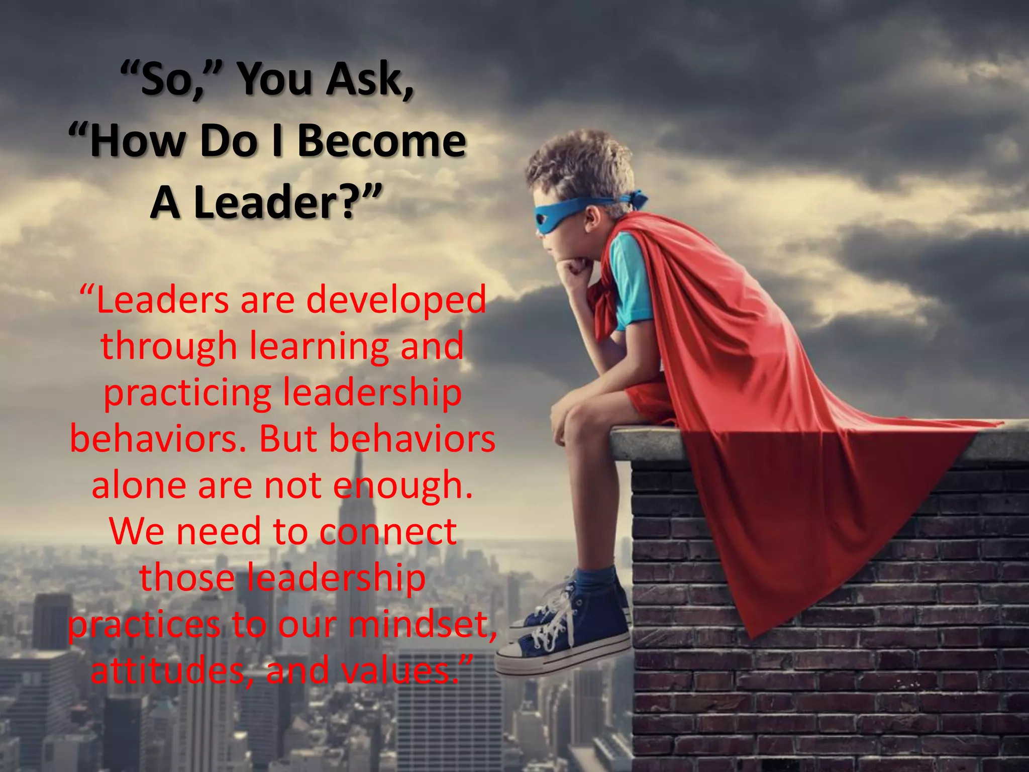 “So,” You Ask,
“How Do I Become
A Leader?”
“Leaders are developed
through learning and
practicing leadership
behaviors. But behaviors
alone are not enough.
We need to connect
those leadership
practices to our mindset,
attitudes, and values.”
 