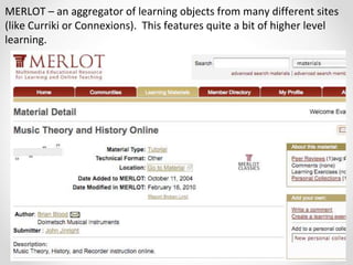 MERLOT – an aggregator of learning objects from many different sites
(like Curriki or Connexions). This features quite a bit of higher level
learning.
 