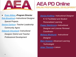 ● Evan Abbey -Program Director
Rob Brookhart- Instructional Designer
Special Projects
Denise Carlson- Teacher Leadership
Community Agora
Deborah Cleveland- Instructional
Designer District and Teacher
Professional Development
Denise Krefting- Instructional Designer
K-12 Facilitated and Student
Personalized Learning
Peggy Steinbronn- Instructional
Designer and License Renewal
Coordinator
Melissa Wicklund- Instructional
Designer
Marv Howard- Advanced Learning
Technologist
Arlan Thorson- Liaison
 