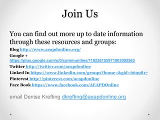 Join Us
You can find out more up to date information
through these resources and groups:
Blog http://www.aeapdonline.org/
Google +
https://plus.google.com/u/0/communities/118238155971003092563
Twitter http://twitter.com/aeapdonline
Linked In https://www.linkedin.com/groups?home=&gid=6699817
Pinterest http://pinterest.com/aeapdonline
Face Book https://www.facebook.com/AEAPDOnline
email Denise Krefting dkrefting@aeapdonline.org
 