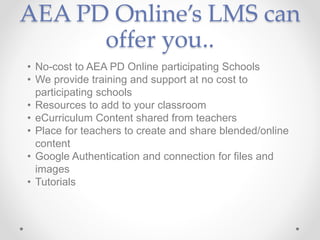 AEA PD Online’s LMS can
offer you..
• No-cost to AEA PD Online participating Schools
• We provide training and support at no cost to
participating schools
• Resources to add to your classroom
• eCurriculum Content shared from teachers
• Place for teachers to create and share blended/online
content
• Google Authentication and connection for files and
images
• Tutorials
 