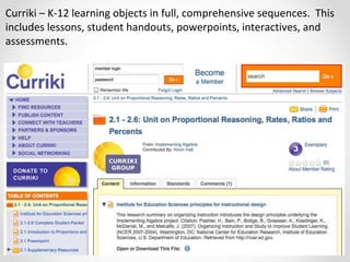 Curriki – K-12 learning objects in full, comprehensive sequences. This
includes lessons, student handouts, powerpoints, interactives, and
assessments.
 
