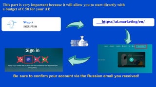 INSCRIPTION
https://ai.marketing/en/
Be sure to confirm your account via the Russian email you received!
This part is very important because it will allow you to start directly with
a budget of € 50 for your AI!
 