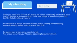 When you credit your account, the money will remain on stand-by for about 48 hours
in your "Balance of announcements". Once your budget is allocated to your robot,
the AI will start working on itsown!
Your Robot must always have the "At work" status. To keep it from stopping,
simply advertising budget must be no less than € 10.
So always plan to have some cash to invest.
You should know that your AI scales according to your investment.
My advertising
 