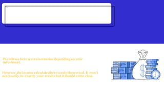 Wewill see here several scenarios depending on your
investment.
However,theincomecalculatedhereisonlytheoretical. It won't
necessarily be exactly your results but itshould come close.
 