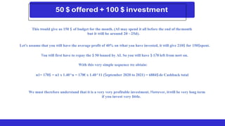 This would give us 150 $ of budget for the month. (AI may spend it all before the end of themonth
but it will be around 20 ~25d).
Let's assume that you will have the average profit of 40% on what you have invested, it will give 210$ for 150$spent.
You will first have to repay the $ 50 loaned by AI. So you will have $ 170 left from now on.
With this very simple sequence we obtain:
n1= 170$ = n1 x 1.40^n = 170€ x 1.40^11 (September 2020 to 2021) = 6884$de Cashback total
We must therefore understand that it is a very very profitable investment. However, itwill be very long term
if you invest very little.
 