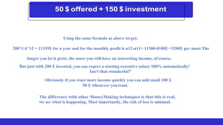 Using the same formula as above weget:
200*1.4^12 = 11339$ for a year and for the monthly profit is n12-n11= 11300-8100$ =3200$ per mont The
longer you let it grow, the more you will have an interesting income, of course.
But just with 200 $ invested, you can expect a starting executive salary 100% automatically!
Isn't that wonderful?
Obviously if you want more income quickly you can add small 100 $
50 $ whenever youwant.
The difference with other MoneyMaking techniques is that this is real,
we see what is happening. Most importantly, the risk of loss is minimal.
 