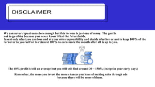 We can never repeat ourselves enough but this income is just one of many. The goal is
not to go all-in because you never know what the futureholds.
Invest only what you can lose and at your own responsibility and decide whether or not to keep 100% of the
turnover to yourself or to reinvest 100% to earn more the month after all is up to you.
The 40% profit is still an average but you will still find around 30 ~ 150% (except in your early days)
Remember, the more you invest the more chances you have of making sales through ads
because there will be more ofthem.
 