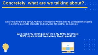 We are talking here about Artificial Intelligence which aims to do digital marketing
in order to promote products and services for partner companies.
We are mainly talking about the only 100% automatic,
100% legal and risk-free Money Making method!
 