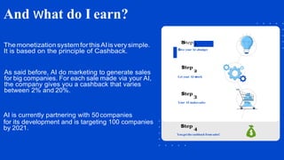 And what do I earn?
Themonetization systemforthisAIisverysimple.
It is based on the principle of Cashback.
As said before, AI do marketing to generate sales
for big companies. For each sale made via your AI,
the company gives you a cashback that varies
between 2% and 20%.
AI is currently partnering with 50 companies
for its development and is targeting 100 companies
Let your AI work
Your AI makessales
You get the cashback from sales!
Give your AI abudget
 