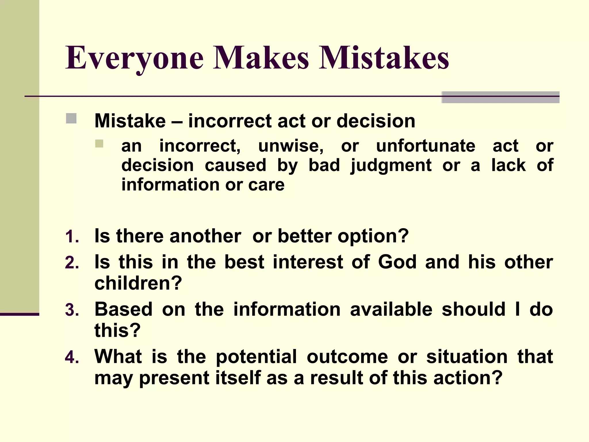 Everyone Makes Mistakes
 Mistake – incorrect act or decision
   an incorrect, unwise, or unfortunate act or
    decision caused by bad judgment or a lack of
    information or care

1. Is there another or better option?
2. Is this in the best interest of God and his other
   children?
3. Based on the information available should I do
   this?
4. What is the potential outcome or situation that
   may present itself as a result of this action?
 