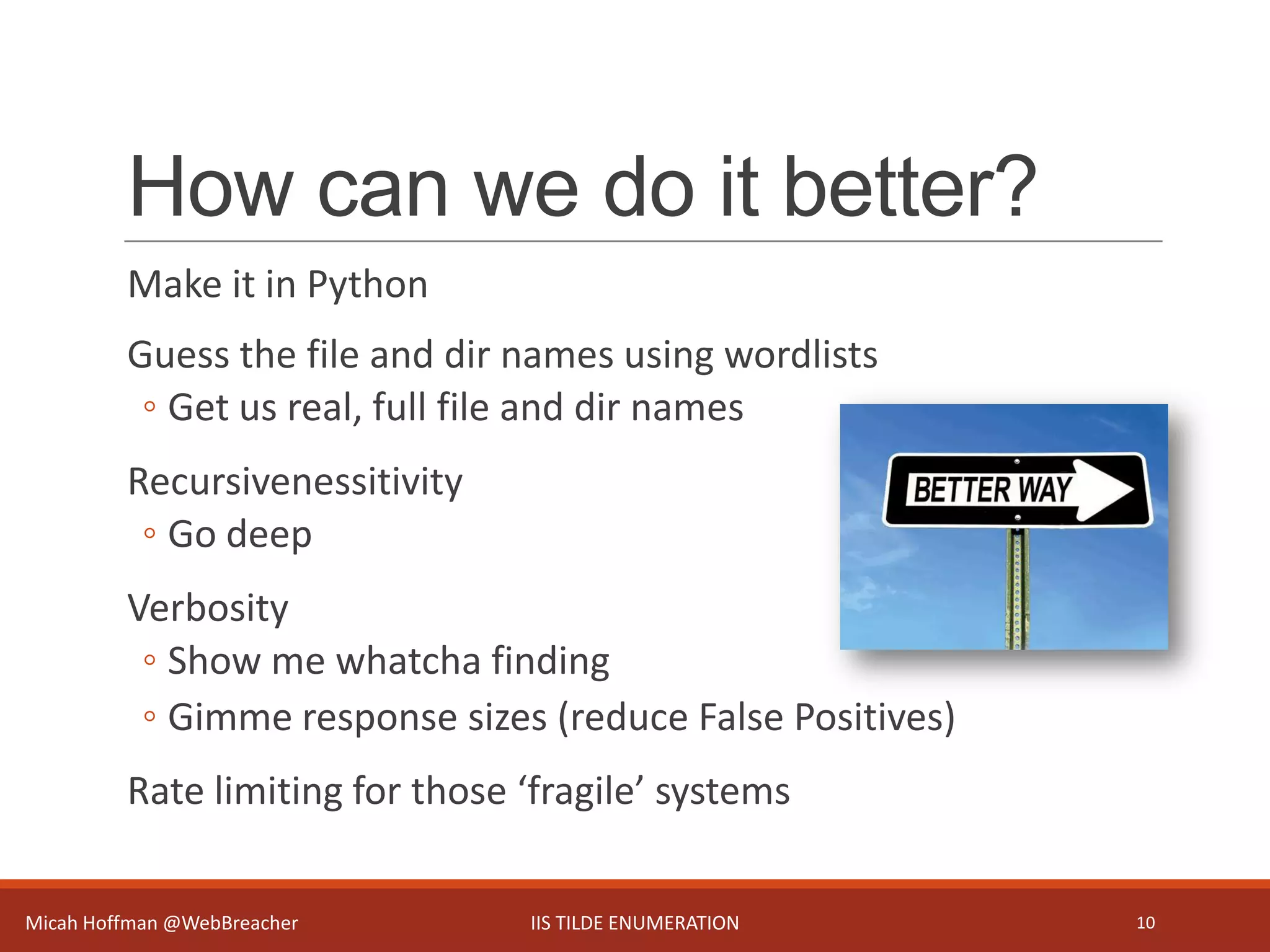 How can we do it better?
Make it in Python
Guess the file and dir names using wordlists
◦ Get us real, full file and dir names
Recursivenessitivity
◦ Go deep
Verbosity
◦ Show me whatcha finding
◦ Gimme response sizes (reduce False Positives)
Rate limiting for those ‘fragile’ systems
Micah Hoffman @WebBreacher IIS TILDE ENUMERATION 10
 